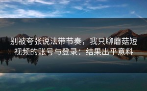 别被夸张说法带节奏，我只聊蘑菇短视频的账号与登录：结果出乎意料
