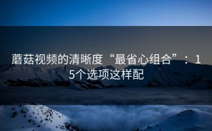 蘑菇视频的清晰度“最省心组合”：15个选项这样配