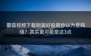 蘑菇视频下载刚装好投屏你以为是网络？其实更可能是这3点