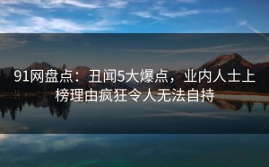 91网盘点：丑闻5大爆点，业内人士上榜理由疯狂令人无法自持