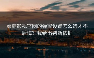 蘑菇影视官网的弹窗设置怎么选才不后悔？我给出判断依据