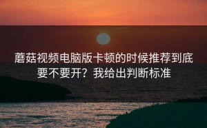 蘑菇视频电脑版卡顿的时候推荐到底要不要开？我给出判断标准