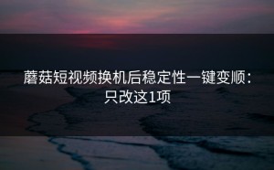 蘑菇短视频换机后稳定性一键变顺：只改这1项