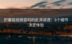 把蘑菇视频官网的投屏讲透：6个细节决定体验