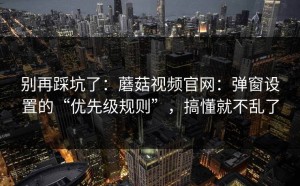 别再踩坑了：蘑菇视频官网：弹窗设置的“优先级规则”，搞懂就不乱了