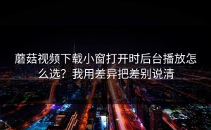 蘑菇视频下载小窗打开时后台播放怎么选？我用差异把差别说清