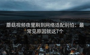 蘑菇视频夜里刷到网络适配别怕：最常见原因就这7个