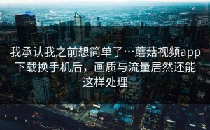 我承认我之前想简单了…蘑菇视频app下载换手机后，画质与流量居然还能这样处理