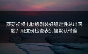 蘑菇视频电脑版刚装好稳定性总出问题？用这份检查表别被默认带偏