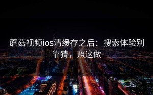 蘑菇视频ios清缓存之后：搜索体验别靠猜，照这做