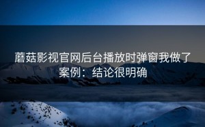 蘑菇影视官网后台播放时弹窗我做了案例：结论很明确