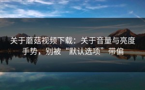 关于蘑菇视频下载：关于音量与亮度手势，别被“默认选项”带偏