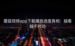 蘑菇视频app下载播放进度真相：越看越不对劲