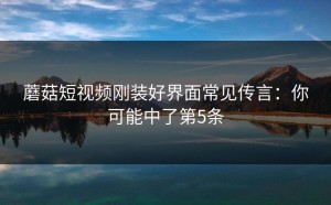 蘑菇短视频刚装好界面常见传言：你可能中了第5条
