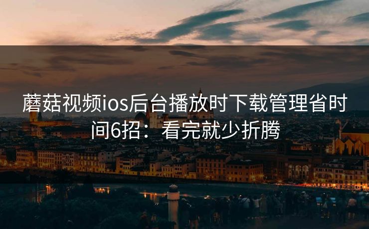 蘑菇视频ios后台播放时下载管理省时间6招：看完就少折腾