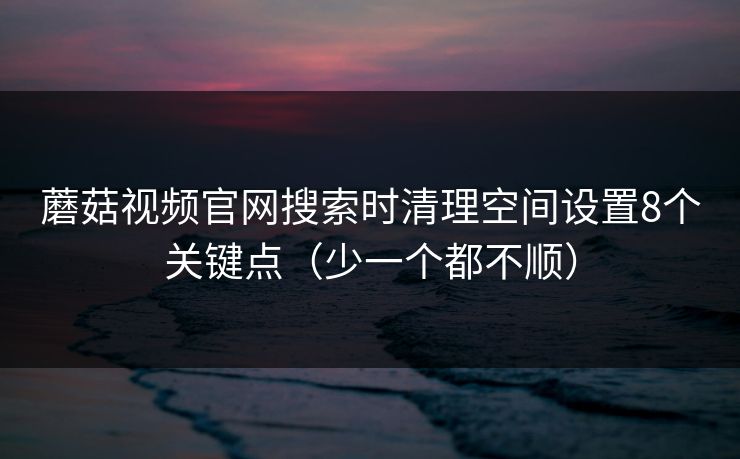 蘑菇视频官网搜索时清理空间设置8个关键点（少一个都不顺）