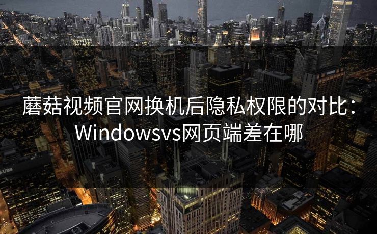 蘑菇视频官网换机后隐私权限的对比：Windowsvs网页端差在哪