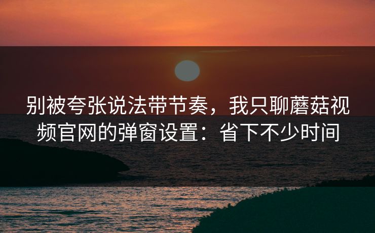 别被夸张说法带节奏，我只聊蘑菇视频官网的弹窗设置：省下不少时间