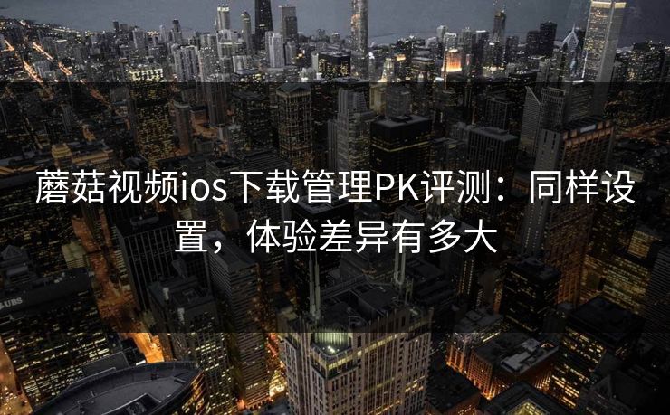 蘑菇视频ios下载管理PK评测：同样设置，体验差异有多大