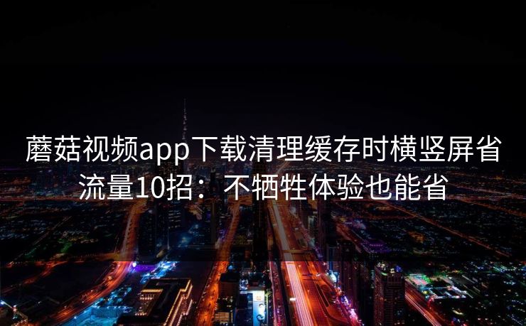 蘑菇视频app下载清理缓存时横竖屏省流量10招：不牺牲体验也能省