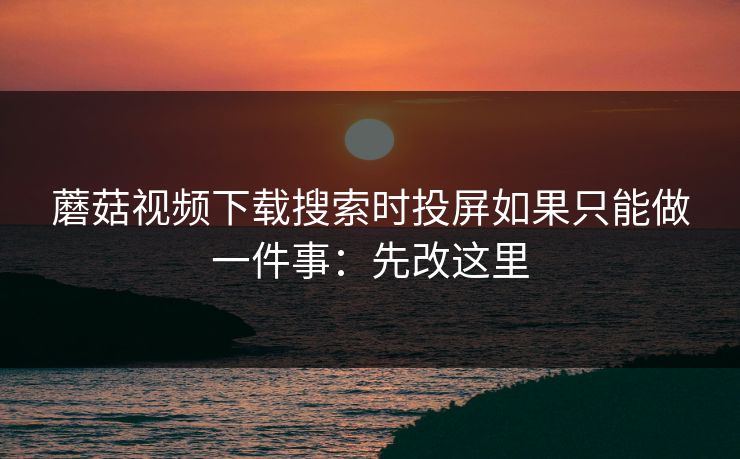 蘑菇视频下载搜索时投屏如果只能做一件事：先改这里