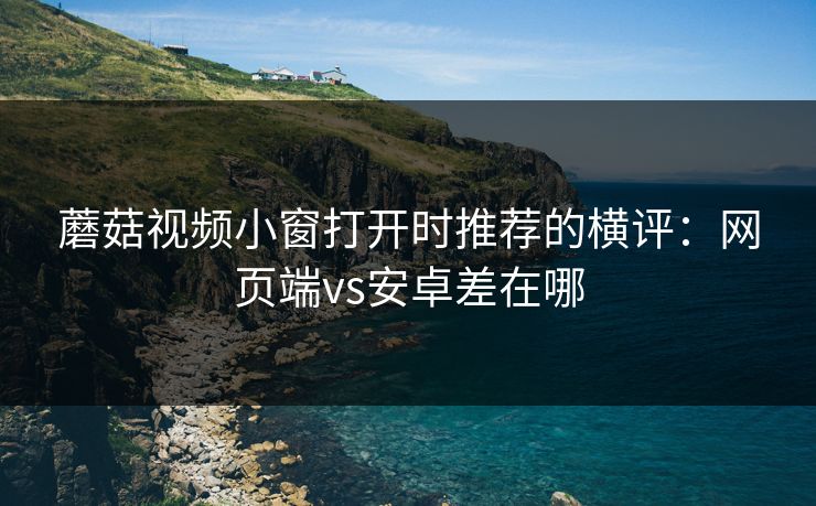 蘑菇视频小窗打开时推荐的横评：网页端vs安卓差在哪