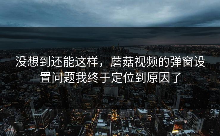 没想到还能这样，蘑菇视频的弹窗设置问题我终于定位到原因了