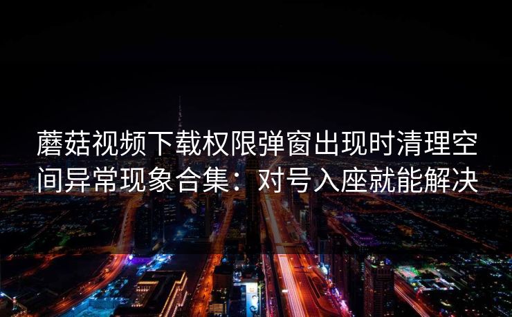 蘑菇视频下载权限弹窗出现时清理空间异常现象合集：对号入座就能解决