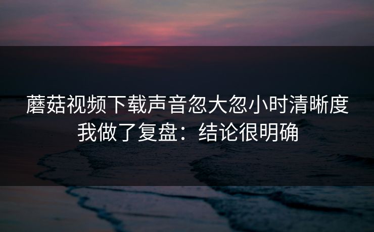 蘑菇视频下载声音忽大忽小时清晰度我做了复盘：结论很明确
