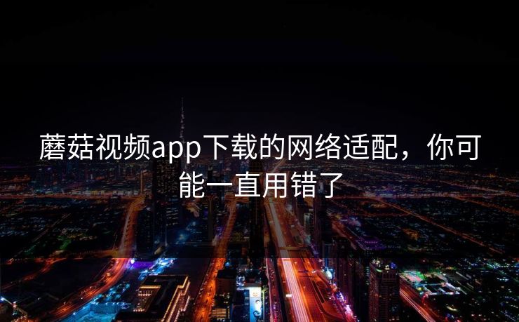 蘑菇视频app下载的网络适配，你可能一直用错了