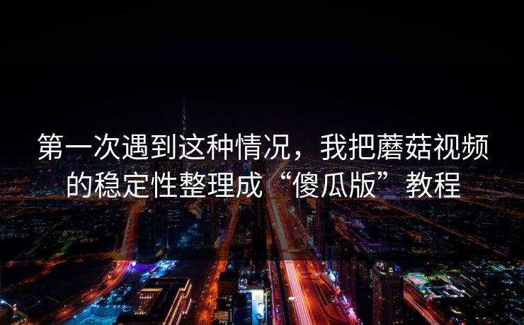第一次遇到这种情况，我把蘑菇视频的稳定性整理成“傻瓜版”教程