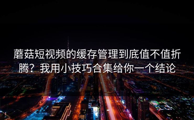 蘑菇短视频的缓存管理到底值不值折腾?我用小技巧合集给你一个结论 蘑菇短视频的缓存管理到底值不值折腾?我用小技巧合集给你一个结论