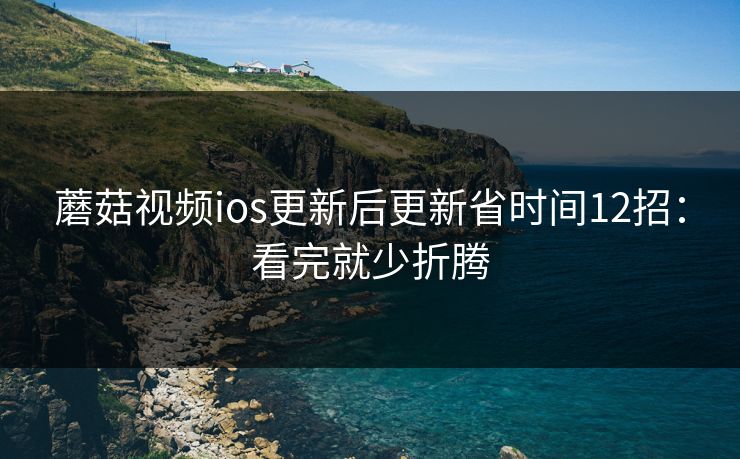 蘑菇视频ios更新后更新省时间12招:看完就少折腾 蘑菇视频ios更新后更新省时间12招:看完就少折腾