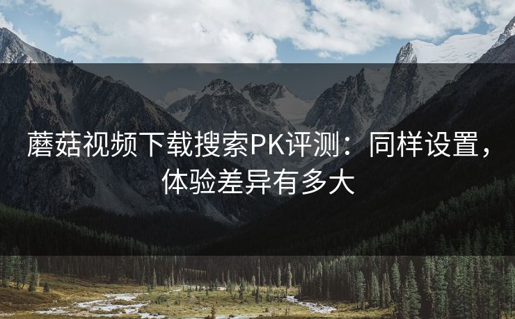 蘑菇视频下载搜索PK评测:同样设置,体验差异有多大 蘑菇视频下载搜索PK评测:同样设置,体验差异有多大