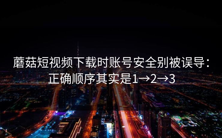 蘑菇短视频下载时账号安全别被误导:正确顺序其实是1→2→3 蘑菇短视频下载时账号安全别被误导:正确顺序其实是1→2→3