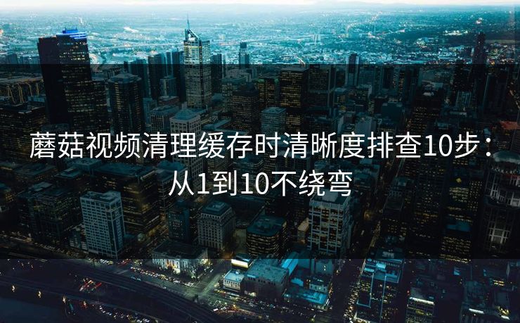 蘑菇视频清理缓存时清晰度排查10步:从1到10不绕弯 蘑菇视频清理缓存时清晰度排查10步:从1到10不绕弯