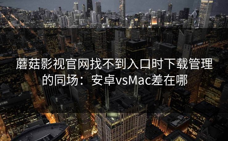蘑菇影视官网找不到入口时下载管理的同场:安卓vsMac差在哪 蘑菇影视官网找不到入口时下载管理的同场:安卓vsMac差在哪