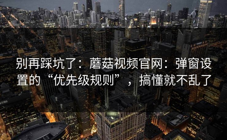 别再踩坑了:蘑菇视频官网:弹窗设置的“优先级规则”,搞懂就不乱了 别再踩坑了:蘑菇视频官网:弹窗设置的“优先级规则”,搞懂就不乱了