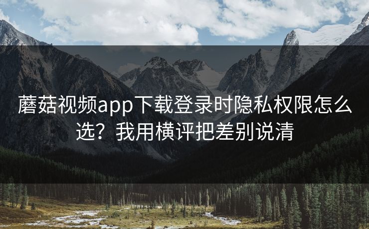 蘑菇视频app下载登录时隐私权限怎么选?我用横评把差别说清 蘑菇视频app下载登录时隐私权限怎么选?我用横评把差别说清