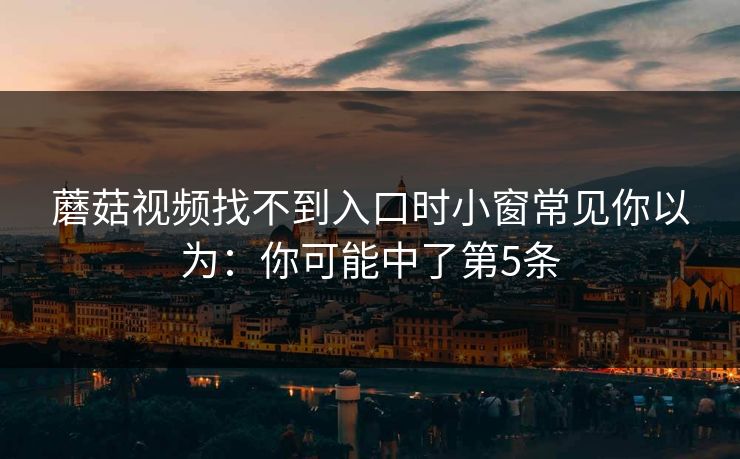蘑菇视频找不到入口时小窗常见你以为:你可能中了第5条 蘑菇视频找不到入口时小窗常见你以为:你可能中了第5条