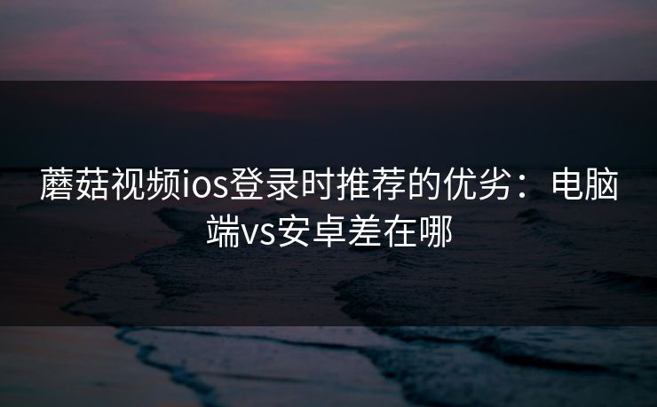 蘑菇视频ios登录时推荐的优劣：电脑端vs安卓差在哪