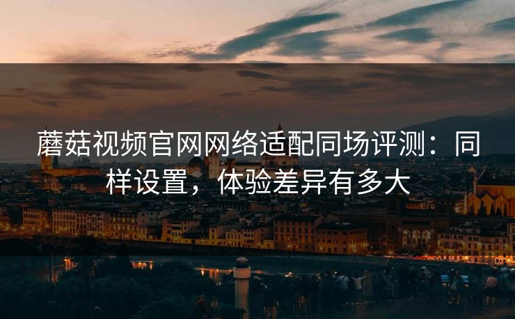 蘑菇视频官网网络适配同场评测:同样设置,体验差异有多大 蘑菇视频官网网络适配同场评测:同样设置,体验差异有多大