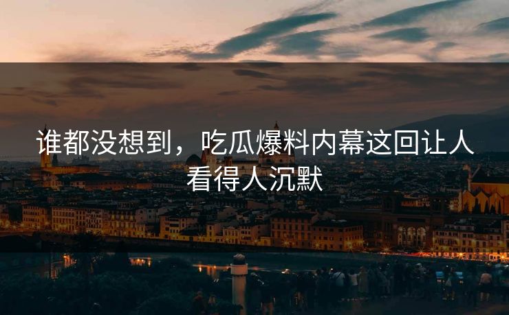 谁都没想到,吃瓜爆料内幕这回让人看得人沉默 谁都没想到,吃瓜爆料内幕这回让人看得人沉默