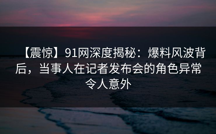 【震惊】91网深度揭秘:爆料风波背后,当事人在记者发布会的角色异常令人意外 【震惊】91网深度揭秘:爆料风波背后,当事人在记者发布会的角色异常令人意外