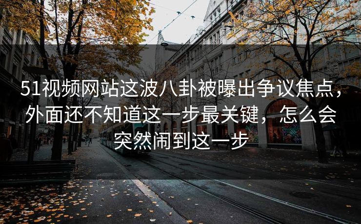 51视频网站这波八卦被曝出争议焦点,外面还不知道这一步最关键,怎么会突然闹到这一步 51视频网站这波八卦被曝出争议焦点,外面还不知道这一步最关键,怎么会突然闹到这一步