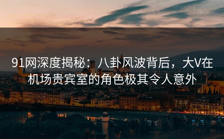 91网深度揭秘:八卦风波背后,大V在机场贵宾室的角色极其令人意外 91网深度揭秘:八卦风波背后,大V在机场贵宾室的角色极其令人意外